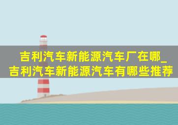 吉利汽车新能源汽车厂在哪_吉利汽车新能源汽车有哪些推荐