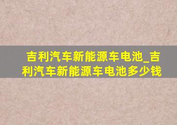 吉利汽车新能源车电池_吉利汽车新能源车电池多少钱