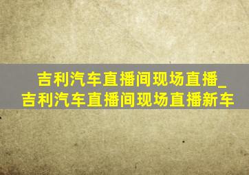 吉利汽车直播间现场直播_吉利汽车直播间现场直播新车