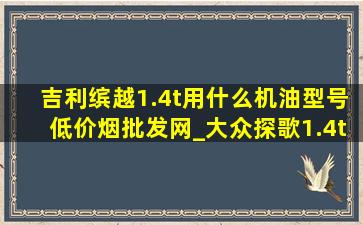 吉利缤越1.4t用什么机油型号(低价烟批发网)_大众探歌1.4t用什么机油型号(低价烟批发网)