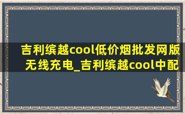 吉利缤越cool(低价烟批发网)版无线充电_吉利缤越cool中配有无线充电吗