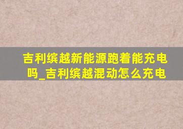 吉利缤越新能源跑着能充电吗_吉利缤越混动怎么充电