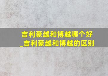 吉利豪越和博越哪个好_吉利豪越和博越的区别