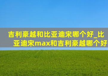 吉利豪越和比亚迪宋哪个好_比亚迪宋max和吉利豪越哪个好