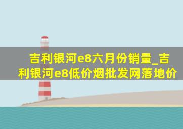 吉利银河e8六月份销量_吉利银河e8(低价烟批发网)落地价