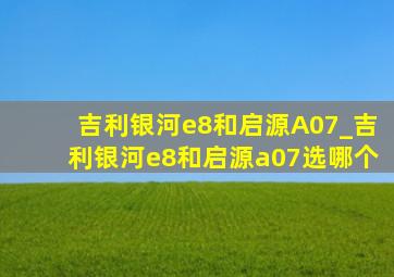 吉利银河e8和启源A07_吉利银河e8和启源a07选哪个