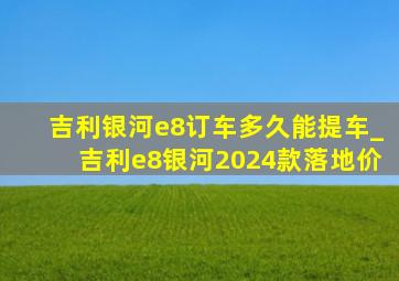 吉利银河e8订车多久能提车_吉利e8银河2024款落地价