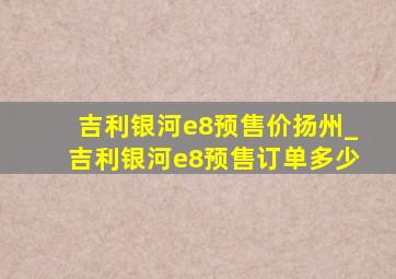 吉利银河e8预售价扬州_吉利银河e8预售订单多少