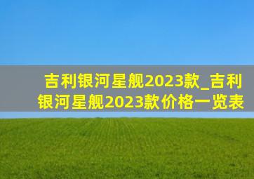 吉利银河星舰2023款_吉利银河星舰2023款价格一览表