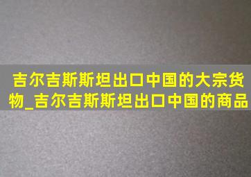 吉尔吉斯斯坦出口中国的大宗货物_吉尔吉斯斯坦出口中国的商品