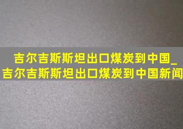 吉尔吉斯斯坦出口煤炭到中国_吉尔吉斯斯坦出口煤炭到中国新闻