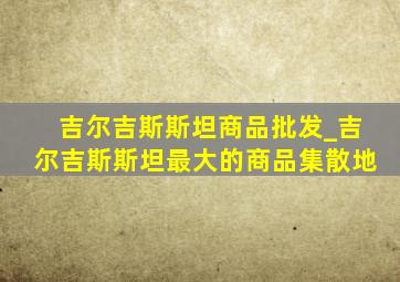 吉尔吉斯斯坦商品批发_吉尔吉斯斯坦最大的商品集散地