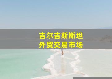 吉尔吉斯斯坦外贸交易市场