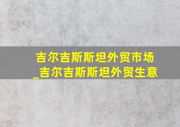 吉尔吉斯斯坦外贸市场_吉尔吉斯斯坦外贸生意