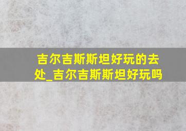 吉尔吉斯斯坦好玩的去处_吉尔吉斯斯坦好玩吗