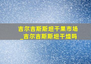 吉尔吉斯斯坦干果市场_吉尔吉斯斯坦干燥吗