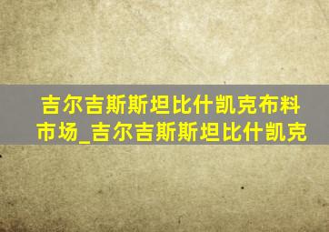 吉尔吉斯斯坦比什凯克布料市场_吉尔吉斯斯坦比什凯克