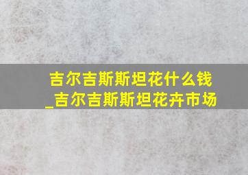 吉尔吉斯斯坦花什么钱_吉尔吉斯斯坦花卉市场