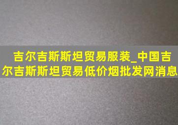 吉尔吉斯斯坦贸易服装_中国吉尔吉斯斯坦贸易(低价烟批发网)消息