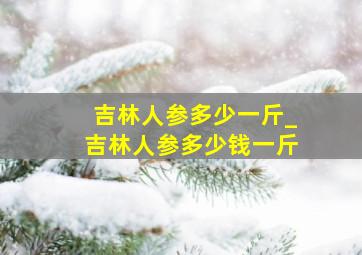 吉林人参多少一斤_吉林人参多少钱一斤