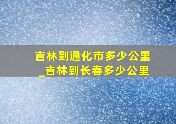 吉林到通化市多少公里_吉林到长春多少公里