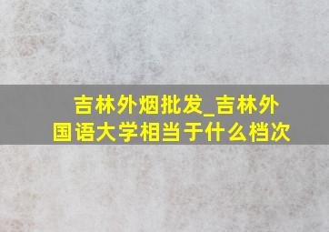 吉林外烟批发_吉林外国语大学相当于什么档次