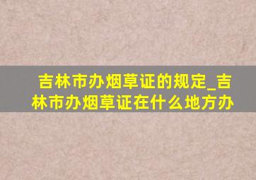 吉林市办烟草证的规定_吉林市办烟草证在什么地方办