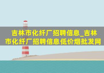 吉林市化纤厂招聘信息_吉林市化纤厂招聘信息(低价烟批发网)