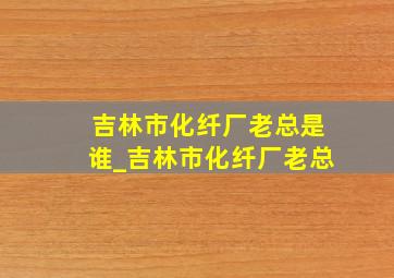 吉林市化纤厂老总是谁_吉林市化纤厂老总