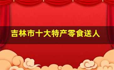 吉林市十大特产零食送人