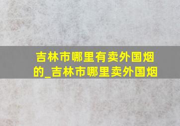 吉林市哪里有卖外国烟的_吉林市哪里卖外国烟