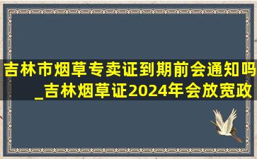 吉林市烟草专卖证到期前会通知吗_吉林烟草证2024年会放宽政策吗