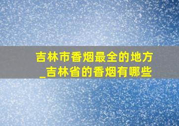 吉林市香烟最全的地方_吉林省的香烟有哪些