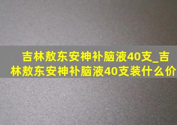 吉林敖东安神补脑液40支_吉林敖东安神补脑液40支装什么价