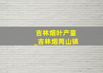 吉林烟叶产量_吉林烟筒山镇