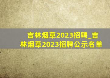 吉林烟草2023招聘_吉林烟草2023招聘公示名单