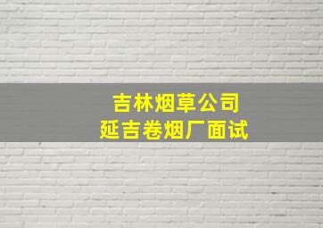 吉林烟草公司延吉卷烟厂面试