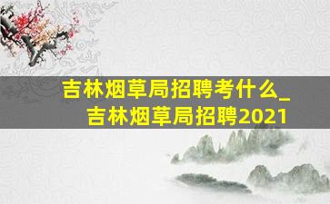 吉林烟草局招聘考什么_吉林烟草局招聘2021