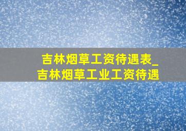 吉林烟草工资待遇表_吉林烟草工业工资待遇