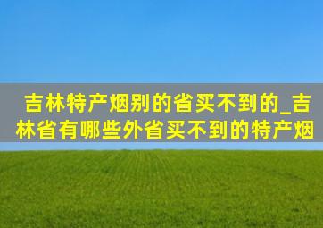 吉林特产烟别的省买不到的_吉林省有哪些外省买不到的特产烟