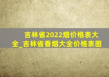 吉林省2022烟价格表大全_吉林省香烟大全价格表图