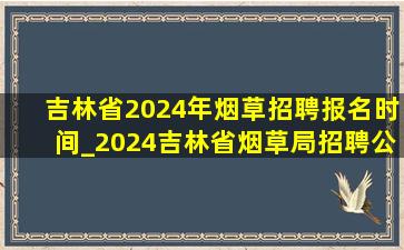 吉林省2024年烟草招聘报名时间_2024吉林省烟草局招聘公告时间