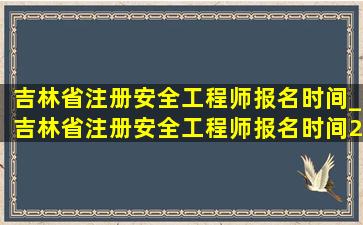 吉林省注册安全工程师报名时间_吉林省注册安全工程师报名时间2021