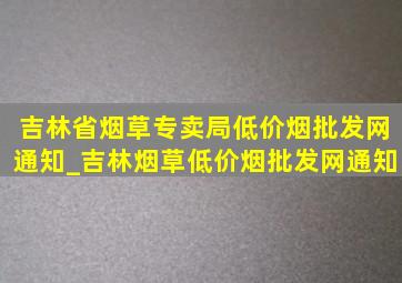 吉林省烟草专卖局(低价烟批发网)通知_吉林烟草(低价烟批发网)通知