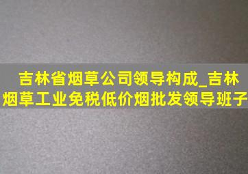 吉林省烟草公司领导构成_吉林烟草工业(免税低价烟批发)领导班子