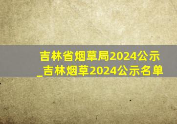 吉林省烟草局2024公示_吉林烟草2024公示名单