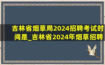吉林省烟草局2024招聘考试时间是_吉林省2024年烟草招聘报名时间