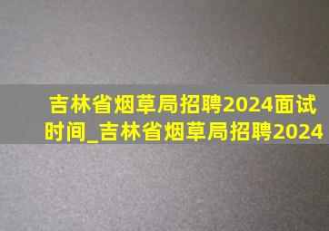 吉林省烟草局招聘2024面试时间_吉林省烟草局招聘2024