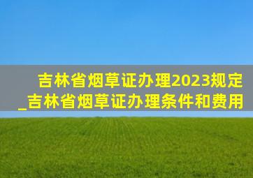 吉林省烟草证办理2023规定_吉林省烟草证办理条件和费用