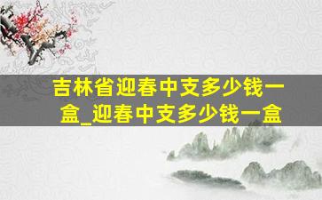 吉林省迎春中支多少钱一盒_迎春中支多少钱一盒